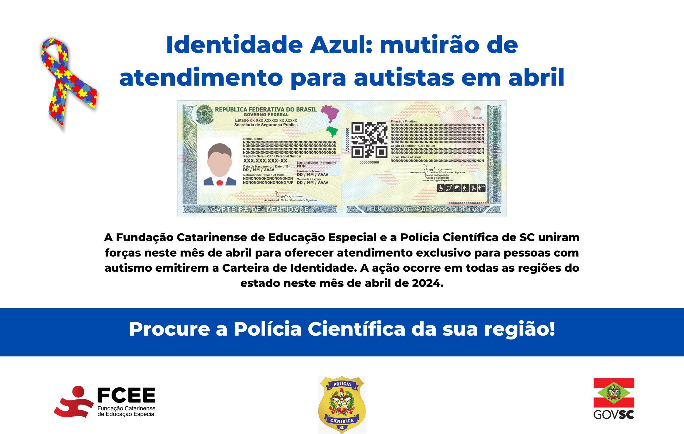 Imagem com texto “Identidade azul – mutirão de atendimento para autistas em abril - a Fundação Catarinense de Educação Especial e a Polícia Científica de Santa Catarina uniram forças neste mês de abril para oferecer atendimento exclusivo para pessoas com autismo emitirem a carteira de identidade - a ação ocorre em todas as regiões do estado neste mês de abril de 2024. Procure a polícia científica da sua região. Logotipo da FCEE, Polícia Científica e GOVSC.