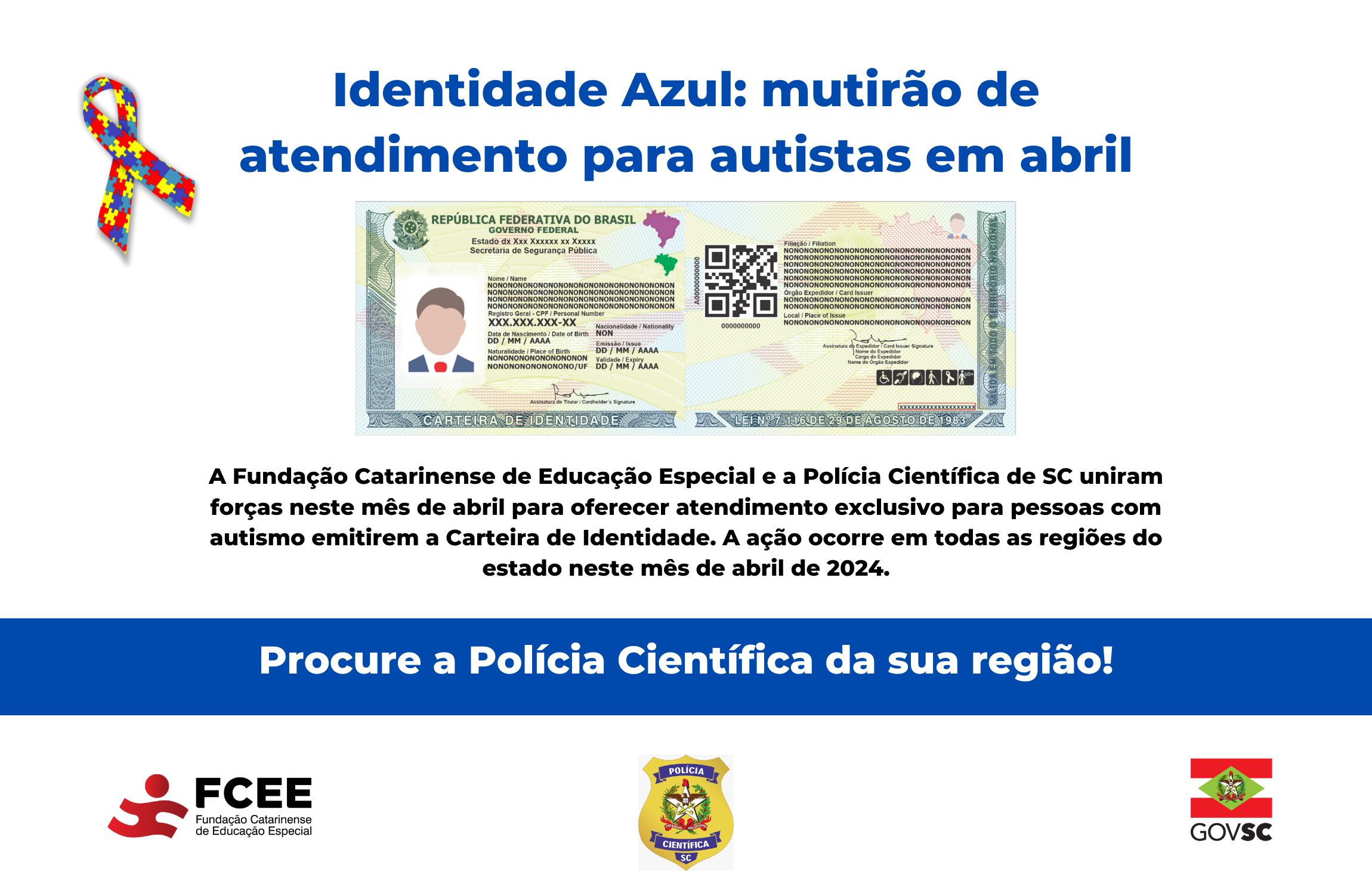 Imagem com texto “Identidade azul – mutirão de atendimento para autistas em abril - a Fundação Catarinense de Educação Especial e a Polícia Científica de Santa Catarina uniram forças neste mês de abril para oferecer atendimento exclusivo para pessoas com autismo emitirem a carteira de identidade - a ação ocorre em todas as regiões do estado neste mês de abril de 2024. Procure a polícia científica da sua região. Logotipo da FCEE, Polícia Científica e GOVSC. 